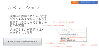 オペレーション
• 振舞いに作⽤するために任意
のクラスのオブジェクトから
要求されることができるサー
ビスの実装
• プログラミング⾔語ではメ
ソッドとして実現
再掲 第6回 動的モデル
本講座では関数型の技術を適⽤する
 