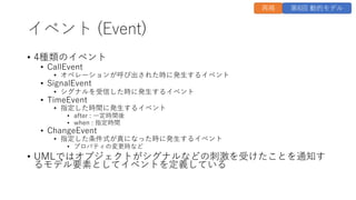 イベント (Event)
• 4種類のイベント
• CallEvent
• オペレーションが呼び出された時に発⽣するイベント
• SignalEvent
• シグナルを受信した時に発⽣するイベント
• TimeEvent
• 指定した時間に発⽣するイベント
• after : ⼀定時間後
• when : 指定時間
• ChangeEvent
• 指定した条件式が真になった時に発⽣するイベント
• プロパティの変更時など
• UMLではオブジェクトがシグナルなどの刺激を受けたことを通知す
るモデル要素としてイベントを定義している
再掲 第6回 動的モデル
 