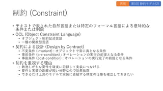 制約 (Constraint)
• テキストで表された⾃然⾔語または特定のフォーマル⾔語による意味的な
条件または制限
• OCL (Object Constraint Language)
• オブジェクト制約記述⾔語
• ⼀種の関数型⾔語
• 契約による設計 (Design by Contract)
• 不変条件 (invariant) : オブジェクトで常に真となる条件
• 事前条件 (pre-condition) : オペレーションの実⾏の前提となる条件
• 事後条件 (post-condition) : オペレーションの実⾏完了の前提となる条件
• 制約を重視する理由
• 散逸しがちな要件を確実に記録して実装につなげる
• 要件と実装の距離が短い分野なので効果抜群
• できるだけ上流のモデルで実装に直結する精度の仕様を確⽴しておきたい
再掲 第5回 静的モデル(2)
 