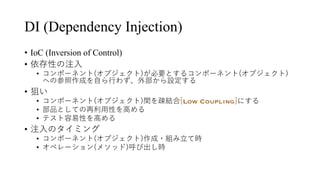 DI (Dependency Injection)
• IoC (Inversion of Control)
• 依存性の注⼊
• コンポーネント(オブジェクト)が必要とするコンポーネント(オブジェクト)
への参照作成を⾃ら⾏わず、外部から設定する
• 狙い
• コンポーネント(オブジェクト)間を疎結合[Low Coupling]にする
• 部品としての再利⽤性を⾼める
• テスト容易性を⾼める
• 注⼊のタイミング
• コンポーネント(オブジェクト)作成・組み⽴て時
• オペレーション(メソッド)呼び出し時
 