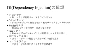 DI(Dependency Injection)の種類
• DIコンテナ
• DIコンテナが利⽤サービスをワイヤリング
• Cakeパターン
• Scalaのモジュール機能を使って利⽤サービスをワイヤリング
• Readerモナド
• Readerモナドで利⽤サービスを受け渡す
• Freeモナド
• Freeモナドのインタープリタで利⽤サビースを受け渡す
• 実⾏コンテキスト
• 実⾏コンテキスト経由で利⽤サービスを受け渡す
• コンストラクタ
• 利⽤サービスをコンストラクタで受け渡す
 