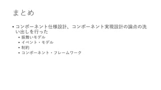 まとめ
• コンポーネント仕様設計、コンポーネント実現設計の論点の洗
い出しを⾏った
• 振舞いモデル
• イベント・モデル
• 制約
• コンポーネント・フレームワーク
 