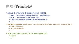 原理 (Principle)
• Agile Software Development [ASD]
• SRP (The Single Responsibility Principle)
• OCP (The Open-Close Principle)
• LSP (The Liskov Substitution Principle)
• …
• GRASP (General Responsibility Assignment Software Patterns or Principals)
• Low Coupling
• High Cohesion
• …
• Writing Effective Use Cases [WEUC]
• Scope
• …
 
