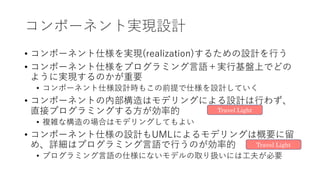 コンポーネント実現設計
• コンポーネント仕様を実現(realization)するための設計を⾏う
• コンポーネント仕様をプログラミング⾔語＋実⾏基盤上でどの
ように実現するのかが重要
• コンポーネント仕様設計時もこの前提で仕様を設計していく
• コンポーネントの内部構造はモデリングによる設計は⾏わず、
直接プログラミングする⽅が効率的
• 複雑な構造の場合はモデリングしてもよい
• コンポーネント仕様の設計もUMLによるモデリングは概要に留
め、詳細はプログラミング⾔語で⾏うのが効率的
• プログラミング⾔語の仕様にないモデルの取り扱いには⼯夫が必要
Travel Light
Travel Light
 