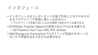 インタフェース
• インタフェースはコンポーネント仕様で作成したモデルをその
ままプログラミング⾔語に落とし込めばよい
• プログラミング⾔語に落とし込める精度で設計を⾏う必要がある
• DTO(Data Transfer Object)の実現では以下の点を考慮する
• ADT(Algebraic Data Type), 制約, RPC, Monoid
• DbC(Design by Contract)はプログラミング⾔語のサポートが
ないので実現⽅法を⼯夫する必要がある
 