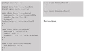package reservation
import java.time.LocalDateTime
import spire.math.Interval
case class ReservationQuery(
resourceId: Option[ResourceId],
userId: Option[UserId],
interval:
Option[Interval[LocalDateTime]]
) {
}
case class ReserveCommand(
resourceId: ResourceId,
userId: UserId,
interval: Interval[LocalDateTime]
) {
}
case class UnreserveCommand(
id: ReservationId
) {
}
case class ReserveResult(
) {
}
case class UnreserveResult(
) {
}
Command.scala
 