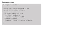 package reservation
import java.time.LocalDateTime
import spire.math.Interval
case class Reservation(
id: ReservationId,
resourceId: ResourceId,
userId: UserId,
interval: Interval[LocalDateTime]
) {
}
Reservation.scala
 