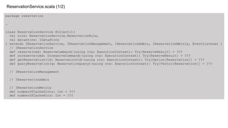 package reservation
…
class ReservationService @Inject()(
val rule: ReservationService.ReservationRule,
val datastore: IDataStore
) extends IReservationService, IReservationManagement, IReservationAdmin, IReservationMetrix, EventListener {
// IReservationService
def reserve(cmd: ReserveCommand)(using ctx: ExecutionContext): Try[ReserveResult] = ???
def unreserve(cmd: UnreserveCommand)(using ctx: ExecutionContext): Try[ReserveResult] = ???
def getReservation(id: ReservationId)(using ctx: ExecutionContext): Try[Option[Reservation]] = ???
def queryReservation(q: ReservationQuery)(using ctx: ExecutionContext): Try[Vector[Reservation]] = ???
// IReservationManagement
// IReservationAdmin
// IReservationMetrix
def numberOfCacheSlots: Int = ???
def numberOfCacheHits: Int = ???
ReservationService.scala (1/2)
 