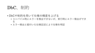 DbC、制約
• DbCや制約を⽤いて仕様の精度を上げる
• コンパイル時にエラーを検出できないが、実⾏時にエラー検出ができ
る
• エラー検出と紐付いた仕様記述により仕様を明記
 