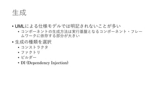 ⽣成
• UMLによる仕様モデルでは明記されないことが多い
• コンポーネントの⽣成⽅法は実⾏基盤となるコンポーネント・フレー
ムワークに依存する部分が⼤きい
• ⽣成の種類を選択
• コンストラクタ
• ファクトリ
• ビルダー
• DI (Dependency Injection)
 