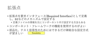 拡張点
• 拡張点を要求インタフェース(Required Interface)として定義
し、DIなどのメカニズムで設定する
• 定義ファイルの情報を元にコンポーネント内で設定する⽅法もある
• コンポーネント・フレームワークの機能を使⽤するのがよい
• 部品化、テスト容易性のためにはできるだけ疎結合な設定⽅式
が望ましい Testability
 