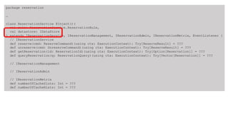 package reservation
…
class ReservationService @Inject()(
val rule: ReservationService.ReservationRule,
val datastore: IDataStore
) extends IReservationService, IReservationManagement, IReservationAdmin, IReservationMetrix, EventListener {
// IReservationService
def reserve(cmd: ReserveCommand)(using ctx: ExecutionContext): Try[ReserveResult] = ???
def unreserve(cmd: UnreserveCommand)(using ctx: ExecutionContext): Try[ReserveResult] = ???
def getReservation(id: ReservationId)(using ctx: ExecutionContext): Try[Option[Reservation]] = ???
def queryReservation(q: ReservationQuery)(using ctx: ExecutionContext): Try[Vector[Reservation]] = ???
// IReservationManagement
// IReservationAdmin
// IReservationMetrix
def numberOfCacheSlots: Int = ???
def numberOfCacheHists: Int = ???
 