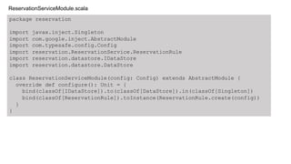 package reservation
import javax.inject.Singleton
import com.google.inject.AbstractModule
import com.typesafe.config.Config
import reservation.ReservationService.ReservationRule
import reservation.datastore.IDataStore
import reservation.datastore.DataStore
class ReservationServiceModule(config: Config) extends AbstractModule {
override def configure(): Unit = {
bind(classOf[IDataStore]).to(classOf[DataStore]).in(classOf[Singleton])
bind(classOf[ReservationRule]).toInstance(ReservationRule.create(config))
}
}
ReservationServiceModule.scala
 