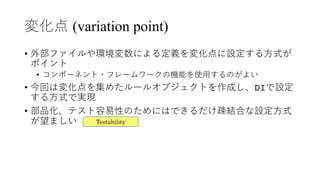 変化点 (variation point)
• 外部ファイルや環境変数による定義を変化点に設定する⽅式が
ポイント
• コンポーネント・フレームワークの機能を使⽤するのがよい
• 今回は変化点を集めたルールオブジェクトを作成し、DIで設定
する⽅式で実現
• 部品化、テスト容易性のためにはできるだけ疎結合な設定⽅式
が望ましい Testability
 