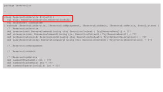 package reservation
…
class ReservationService @Inject()(
val rule: ReservationService.ReservationRule,
val datastore: IDataStore
) extends IReservationService, IReservationManagement, IReservationAdmin, IReservationMetrix, EventListener {
// IReservationService
def reserve(cmd: ReserveCommand)(using ctx: ExecutionContext): Try[ReserveResult] = ???
def unreserve(cmd: UnreserveCommand)(using ctx: ExecutionContext): Try[ReserveResult] = ???
def getReservation(id: ReservationId)(using ctx: ExecutionContext): Try[Option[Reservation]] = ???
def queryReservation(q: ReservationQuery)(using ctx: ExecutionContext): Try[Vector[Reservation]] = ???
// IReservationManagement
// IReservationAdmin
// IReservationMetrix
def numberOfCacheHit: Int = ???
def numberOfCacheMiss: Int = ???
def numberOfOperationCalls: Int = ???
 