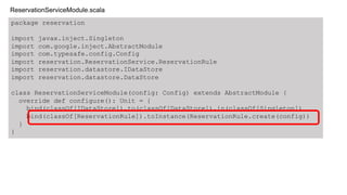 package reservation
import javax.inject.Singleton
import com.google.inject.AbstractModule
import com.typesafe.config.Config
import reservation.ReservationService.ReservationRule
import reservation.datastore.IDataStore
import reservation.datastore.DataStore
class ReservationServiceModule(config: Config) extends AbstractModule {
override def configure(): Unit = {
bind(classOf[IDataStore]).to(classOf[DataStore]).in(classOf[Singleton])
bind(classOf[ReservationRule]).toInstance(ReservationRule.create(config))
}
}
ReservationServiceModule.scala
 
