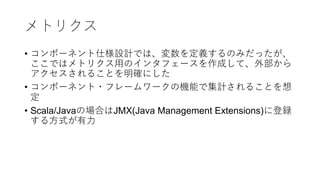 メトリクス
• コンポーネント仕様設計では、変数を定義するのみだったが、
ここではメトリクス⽤のインタフェースを作成して、外部から
アクセスされることを明確にした
• コンポーネント・フレームワークの機能で集計されることを想
定
• Scala/Javaの場合はJMX(Java Management Extensions)に登録
する⽅式が有⼒
 