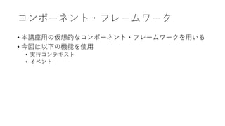 コンポーネント・フレームワーク
• 本講座⽤の仮想的なコンポーネント・フレームワークを⽤いる
• 今回は以下の機能を使⽤
• 実⾏コンテキスト
• イベント
 