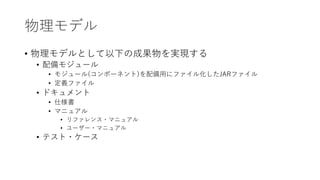 物理モデル
• 物理モデルとして以下の成果物を実現する
• 配備モジュール
• モジュール(コンポーネント)を配備⽤にファイル化したJARファイル
• 定義ファイル
• ドキュメント
• 仕様書
• マニュアル
• リファレンス・マニュアル
• ユーザー・マニュアル
• テスト・ケース
 