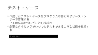 テスト・ケース
• 作成したテスト・ケースはプログラム本体と同じソース・ツ
リーで管理する
• Scala/Javaのコンベンションに従う
• 必要なタイミングでいつでもテストできるような状態を維持す
る
$ sbt test
 