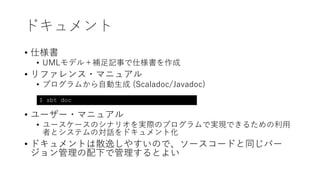 ドキュメント
• 仕様書
• UMLモデル＋補⾜記事で仕様書を作成
• リファレンス・マニュアル
• プログラムから⾃動⽣成 (Scaladoc/Javadoc)
• ユーザー・マニュアル
• ユースケースのシナリオを実際のプログラムで実現できるための利⽤
者とシステムの対話をドキュメント化
• ドキュメントは散逸しやすいので、ソースコードと同じバー
ジョン管理の配下で管理するとよい
$ sbt doc
 