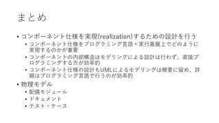 まとめ
• コンポーネント仕様を実現(realization)するための設計を⾏う
• コンポーネント仕様をプログラミング⾔語＋実⾏基盤上でどのように
実現するのかが重要
• コンポーネントの内部構造はモデリングによる設計は⾏わず、直接プ
ログラミングする⽅が効率的
• コンポーネント仕様の設計もUMLによるモデリングは概要に留め、詳
細はプログラミング⾔語で⾏うのが効率的
• 物理モデル
• 配備モジュール
• ドキュメント
• テスト・ケース
 