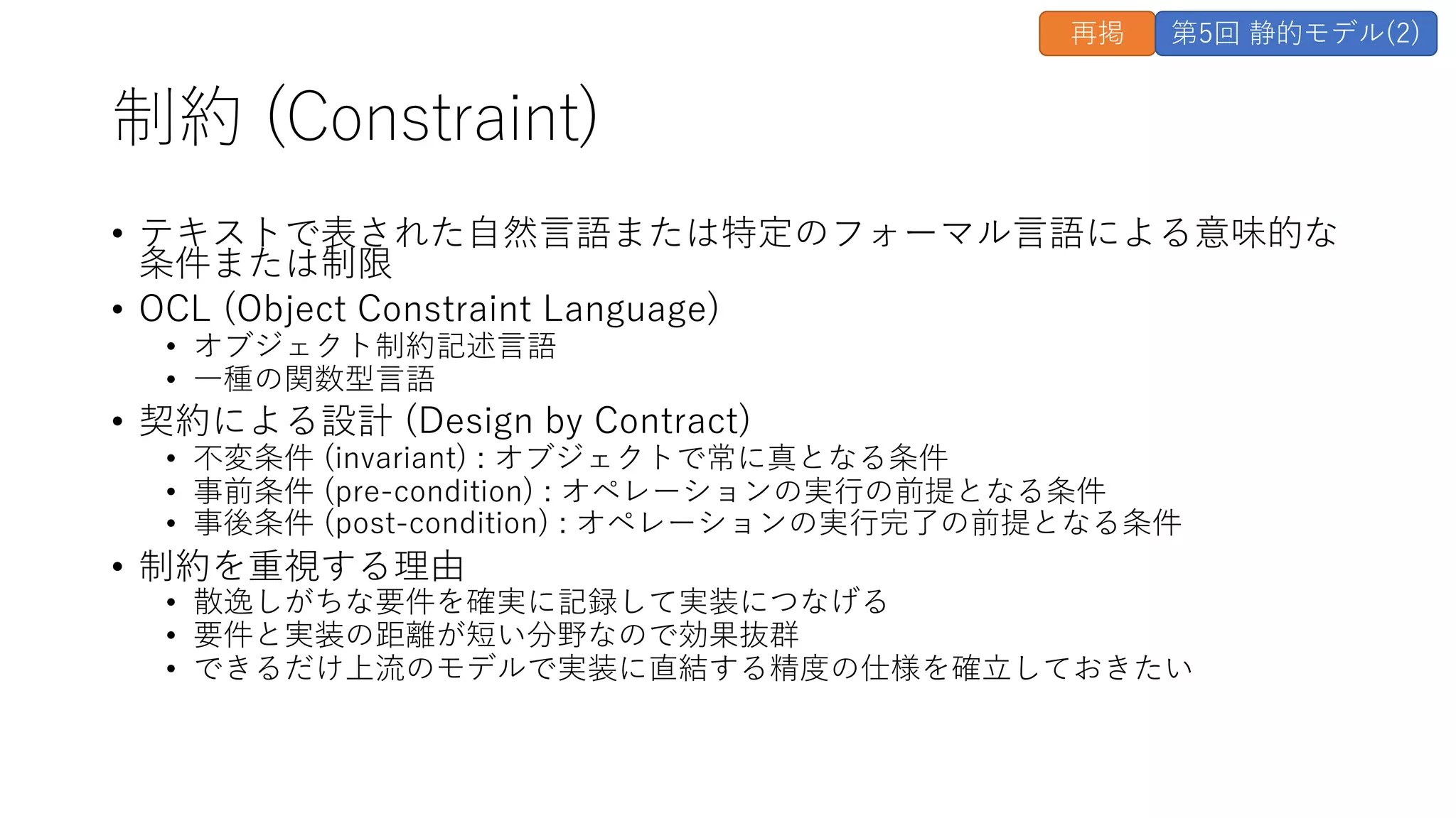 制約 (Constraint)
• テキストで表された⾃然⾔語または特定のフォーマル⾔語による意味的な
条件または制限
• OCL (Object Constraint Language)
• オブジェクト制約記述⾔語
• ⼀種の関数型⾔語
• 契約による設計 (Design by Contract)
• 不変条件 (invariant) : オブジェクトで常に真となる条件
• 事前条件 (pre-condition) : オペレーションの実⾏の前提となる条件
• 事後条件 (post-condition) : オペレーションの実⾏完了の前提となる条件
• 制約を重視する理由
• 散逸しがちな要件を確実に記録して実装につなげる
• 要件と実装の距離が短い分野なので効果抜群
• できるだけ上流のモデルで実装に直結する精度の仕様を確⽴しておきたい
再掲 第5回 静的モデル(2)
 