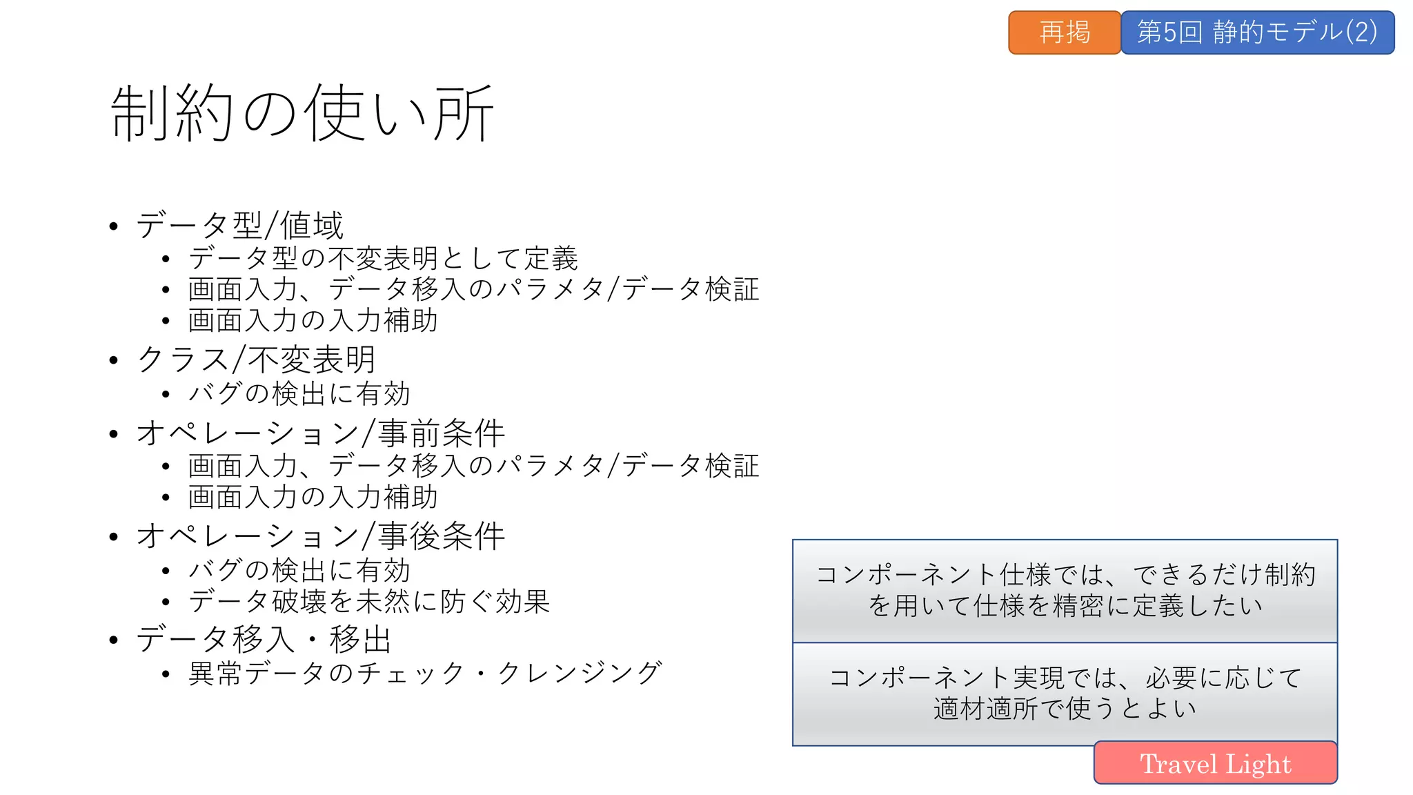 制約の使い所
• データ型/値域
• データ型の不変表明として定義
• 画⾯⼊⼒、データ移⼊のパラメタ/データ検証
• 画⾯⼊⼒の⼊⼒補助
• クラス/不変表明
• バグの検出に有効
• オペレーション/事前条件
• 画⾯⼊⼒、データ移⼊のパラメタ/データ検証
• 画⾯⼊⼒の⼊⼒補助
• オペレーション/事後条件
• バグの検出に有効
• データ破壊を未然に防ぐ効果
• データ移⼊・移出
• 異常データのチェック・クレンジング
再掲 第5回 静的モデル(2)
コンポーネント仕様では、できるだけ制約
を⽤いて仕様を精密に定義したい
コンポーネント実現では、必要に応じて
適材適所で使うとよい
Travel Light
 