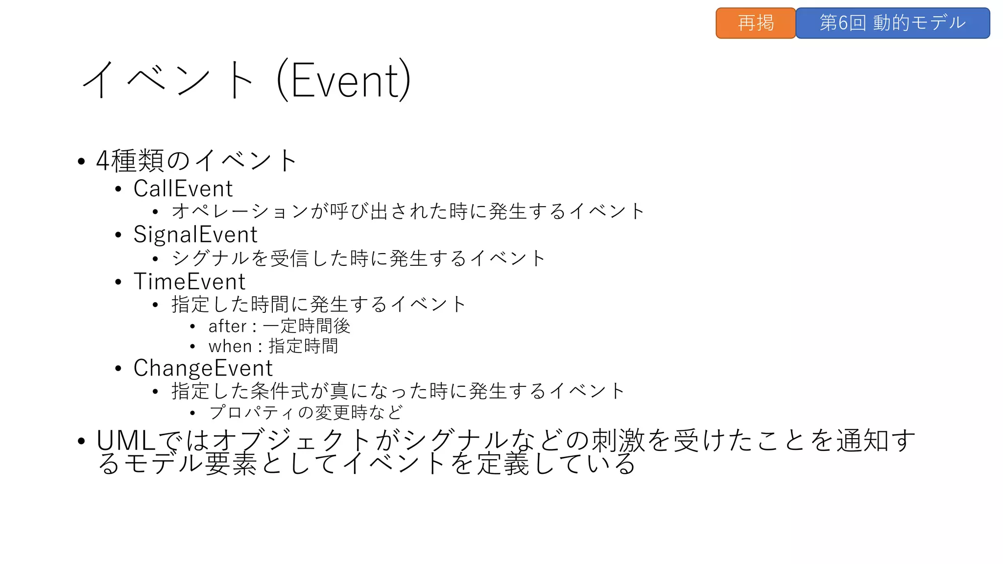 イベント (Event)
• 4種類のイベント
• CallEvent
• オペレーションが呼び出された時に発⽣するイベント
• SignalEvent
• シグナルを受信した時に発⽣するイベント
• TimeEvent
• 指定した時間に発⽣するイベント
• after : ⼀定時間後
• when : 指定時間
• ChangeEvent
• 指定した条件式が真になった時に発⽣するイベント
• プロパティの変更時など
• UMLではオブジェクトがシグナルなどの刺激を受けたことを通知す
るモデル要素としてイベントを定義している
再掲 第6回 動的モデル
 