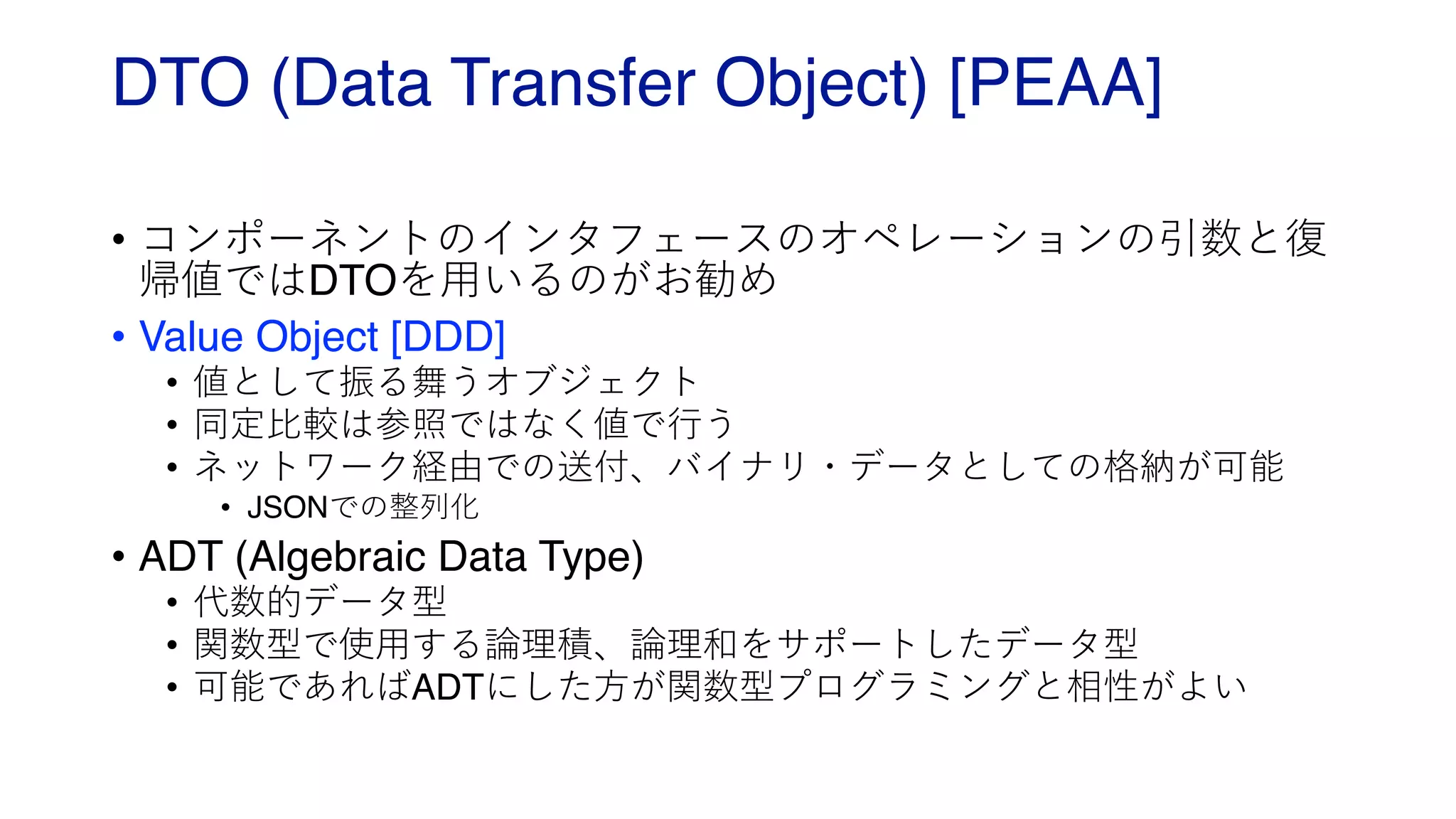 DTO (Data Transfer Object) [PEAA]
• コンポーネントのインタフェースのオペレーションの引数と復
帰値ではDTOを⽤いるのがお勧め
• Value Object [DDD]
• 値として振る舞うオブジェクト
• 同定⽐較は参照ではなく値で⾏う
• ネットワーク経由での送付、バイナリ・データとしての格納が可能
• JSONでの整列化
• ADT (Algebraic Data Type)
• 代数的データ型
• 関数型で使⽤する論理積、論理和をサポートしたデータ型
• 可能であればADTにした⽅が関数型プログラミングと相性がよい
 