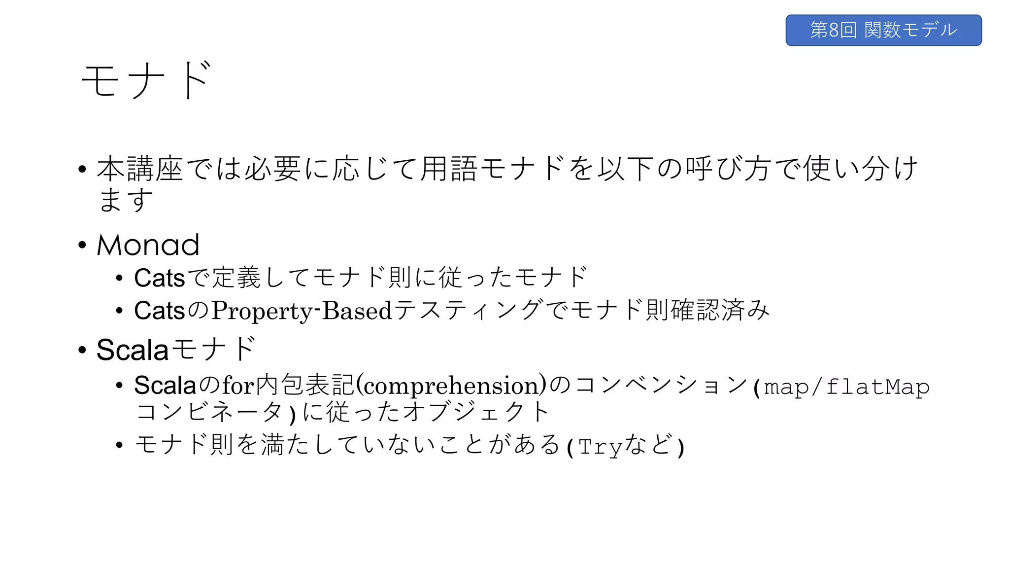 モナド
• 本講座では必要に応じて⽤語モナドを以下の呼び⽅で使い分け
ます
• Monad
• Catsで定義してモナド則に従ったモナド
• CatsのProperty-Basedテスティングでモナド則確認済み
• Scalaモナド
• Scalaのfor内包表記(comprehension)のコンベンション(map/flatMap
コンビネータ)に従ったオブジェクト
• モナド則を満たしていないことがある(Tryなど)
第8回 関数モデル
 