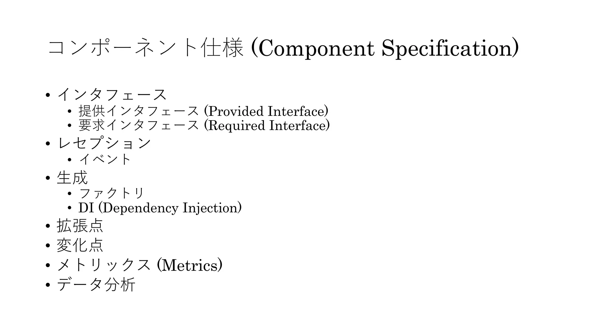 コンポーネント仕様 (Component Specification)
• インタフェース
• 提供インタフェース (Provided Interface)
• 要求インタフェース (Required Interface)
• レセプション
• イベント
• ⽣成
• ファクトリ
• DI (Dependency Injection)
• 拡張点
• 変化点
• メトリックス (Metrics)
• データ分析
 
