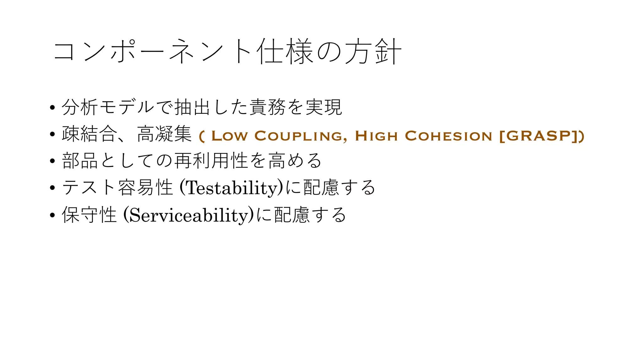 コンポーネント仕様の⽅針
• 分析モデルで抽出した責務を実現
• 疎結合、⾼凝集 ( Low Coupling, High Cohesion [GRASP])
• 部品としての再利⽤性を⾼める
• テスト容易性 (Testability)に配慮する
• 保守性 (Serviceability)に配慮する
 