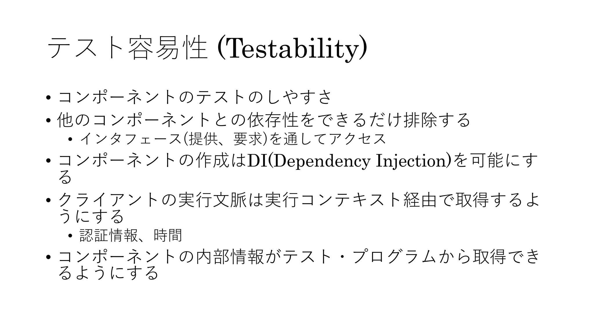 テスト容易性 (Testability)
• コンポーネントのテストのしやすさ
• 他のコンポーネントとの依存性をできるだけ排除する
• インタフェース(提供、要求)を通してアクセス
• コンポーネントの作成はDI(Dependency Injection)を可能にす
る
• クライアントの実⾏⽂脈は実⾏コンテキスト経由で取得するよ
うにする
• 認証情報、時間
• コンポーネントの内部情報がテスト・プログラムから取得でき
るようにする
 