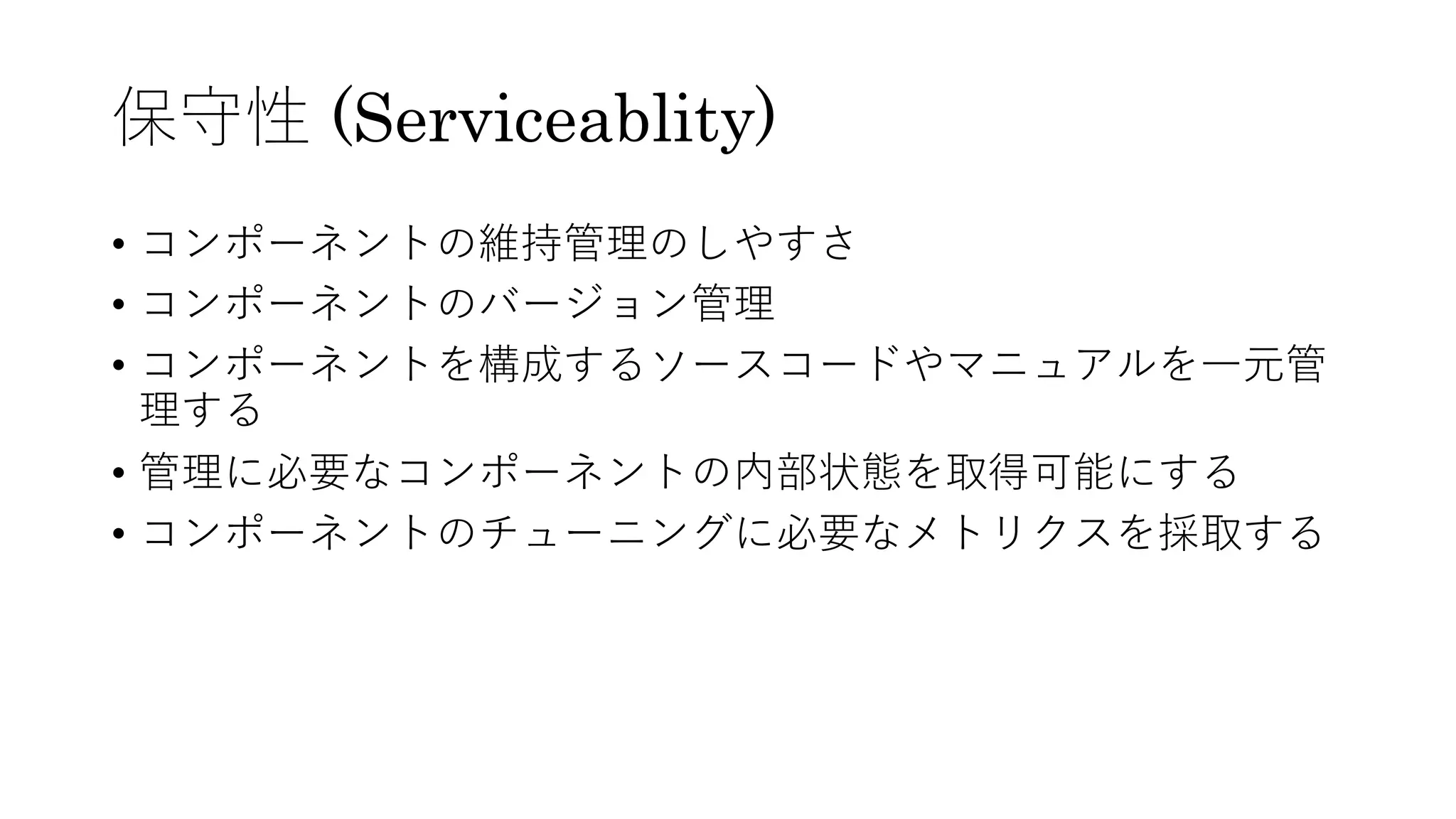保守性 (Serviceablity)
• コンポーネントの維持管理のしやすさ
• コンポーネントのバージョン管理
• コンポーネントを構成するソースコードやマニュアルを⼀元管
理する
• 管理に必要なコンポーネントの内部状態を取得可能にする
• コンポーネントのチューニングに必要なメトリクスを採取する
 