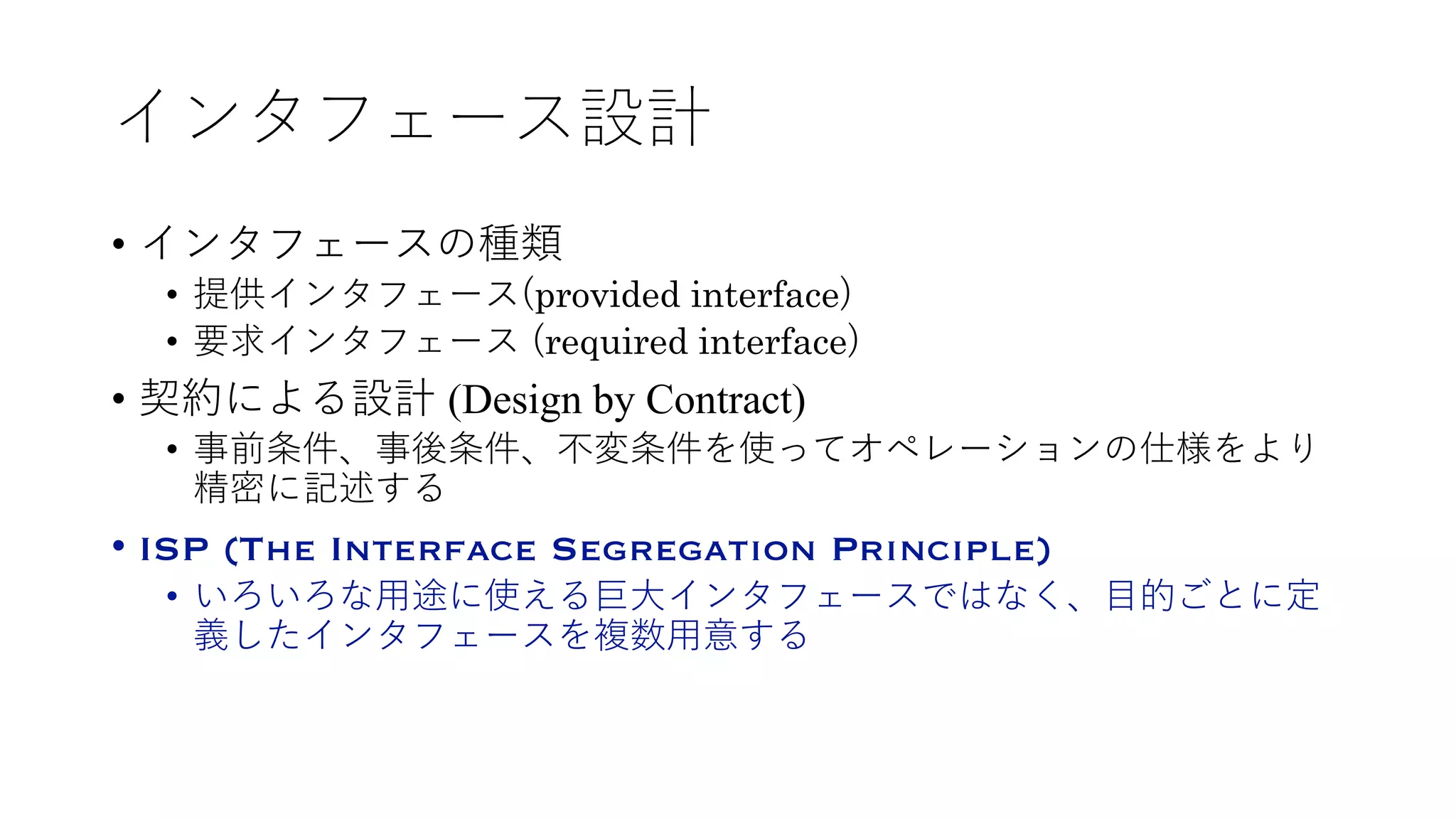 インタフェース設計
• インタフェースの種類
• 提供インタフェース(provided interface)
• 要求インタフェース (required interface)
• 契約による設計 (Design by Contract)
• 事前条件、事後条件、不変条件を使ってオペレーションの仕様をより
精密に記述する
• ISP (The Interface Segregation Principle)
• いろいろな⽤途に使える巨⼤インタフェースではなく、⽬的ごとに定
義したインタフェースを複数⽤意する
 