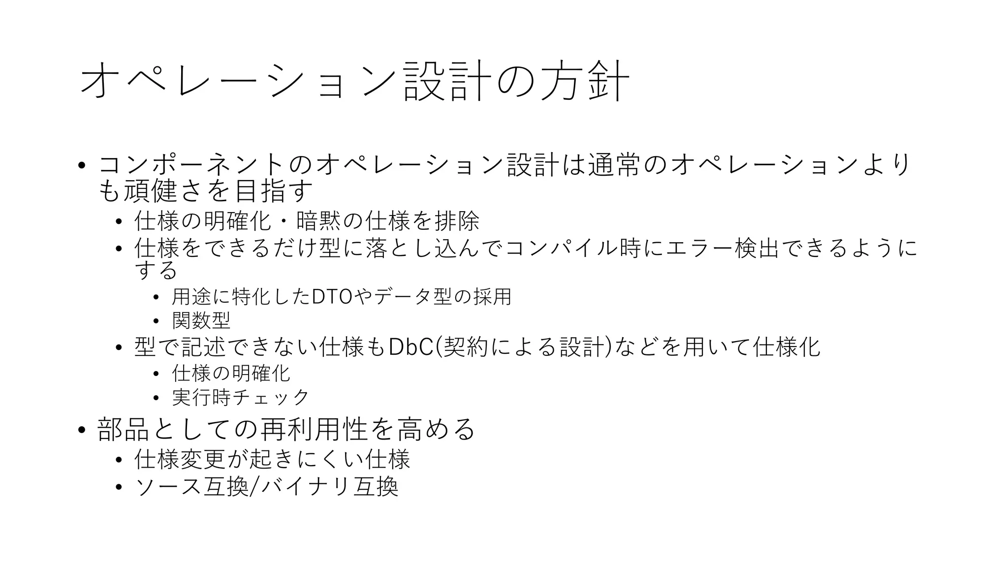 オペレーション設計の⽅針
• コンポーネントのオペレーション設計は通常のオペレーションより
も頑健さを⽬指す
• 仕様の明確化・暗黙の仕様を排除
• 仕様をできるだけ型に落とし込んでコンパイル時にエラー検出できるように
する
• ⽤途に特化したDTOやデータ型の採⽤
• 関数型
• 型で記述できない仕様もDbC(契約による設計)などを⽤いて仕様化
• 仕様の明確化
• 実⾏時チェック
• 部品としての再利⽤性を⾼める
• 仕様変更が起きにくい仕様
• ソース互換/バイナリ互換
 