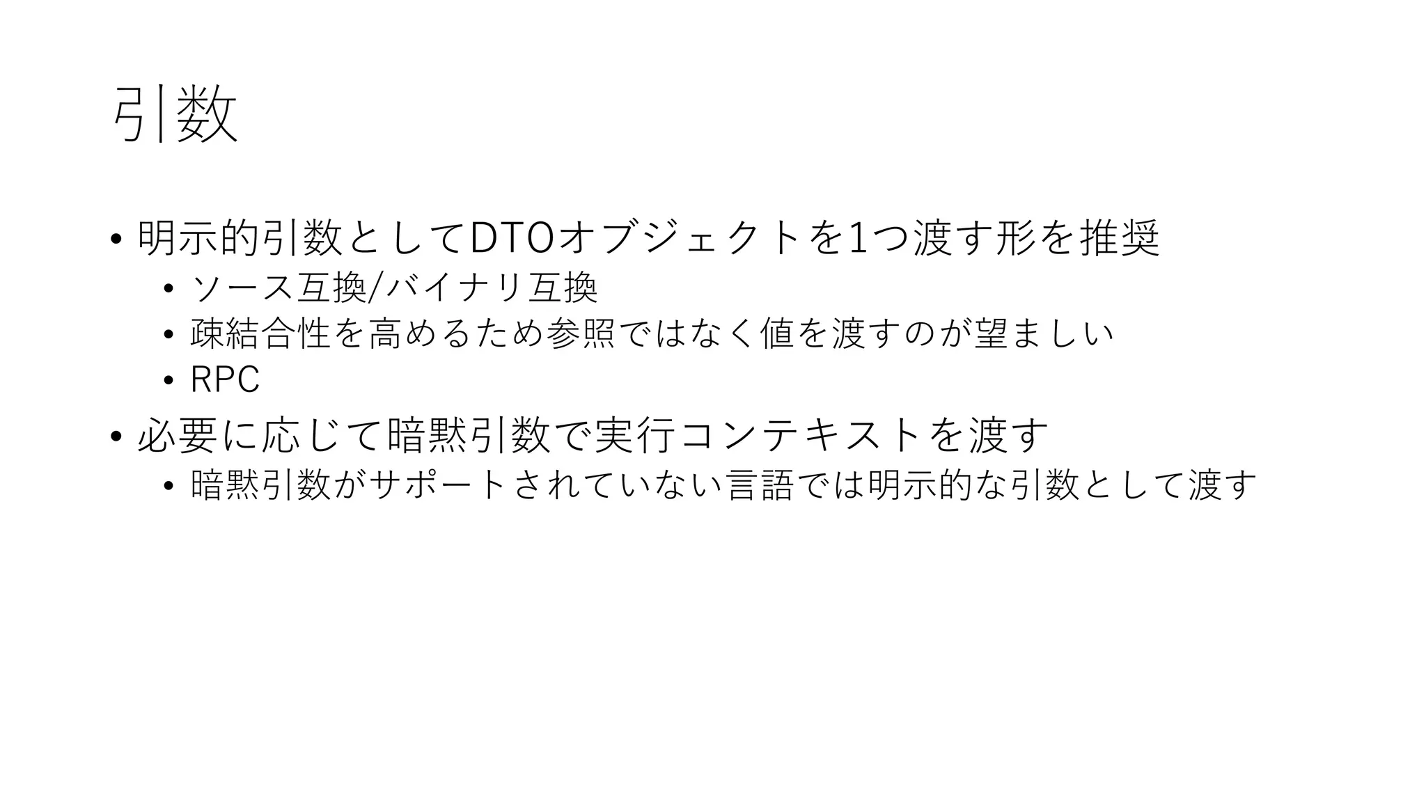 引数
• 明⽰的引数としてDTOオブジェクトを1つ渡す形を推奨
• ソース互換/バイナリ互換
• 疎結合性を⾼めるため参照ではなく値を渡すのが望ましい
• RPC
• 必要に応じて暗黙引数で実⾏コンテキストを渡す
• 暗黙引数がサポートされていない⾔語では明⽰的な引数として渡す
 