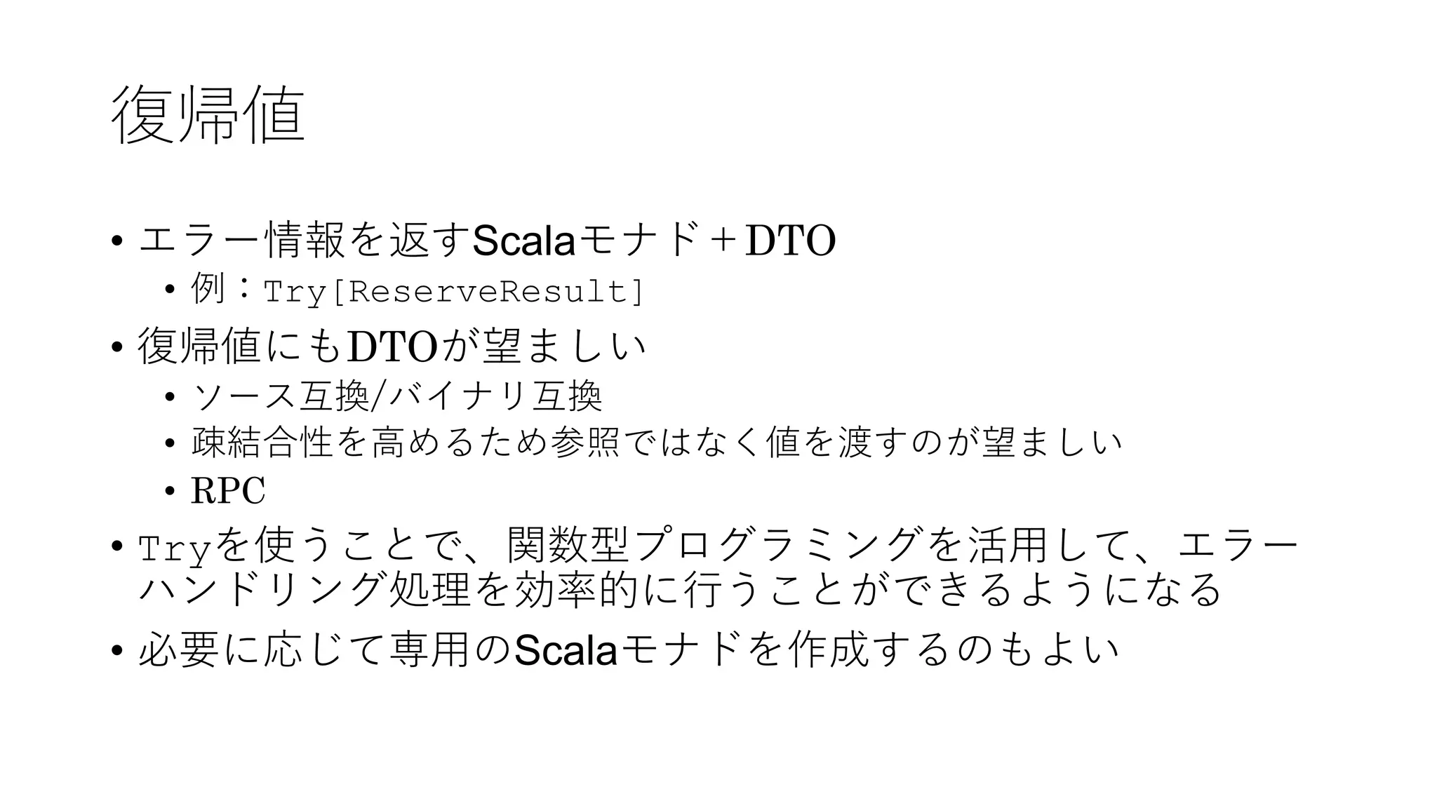 復帰値
• エラー情報を返すScalaモナド＋DTO
• 例：Try[ReserveResult]
• 復帰値にもDTOが望ましい
• ソース互換/バイナリ互換
• 疎結合性を⾼めるため参照ではなく値を渡すのが望ましい
• RPC
• Tryを使うことで、関数型プログラミングを活⽤して、エラー
ハンドリング処理を効率的に⾏うことができるようになる
• 必要に応じて専⽤のScalaモナドを作成するのもよい
 