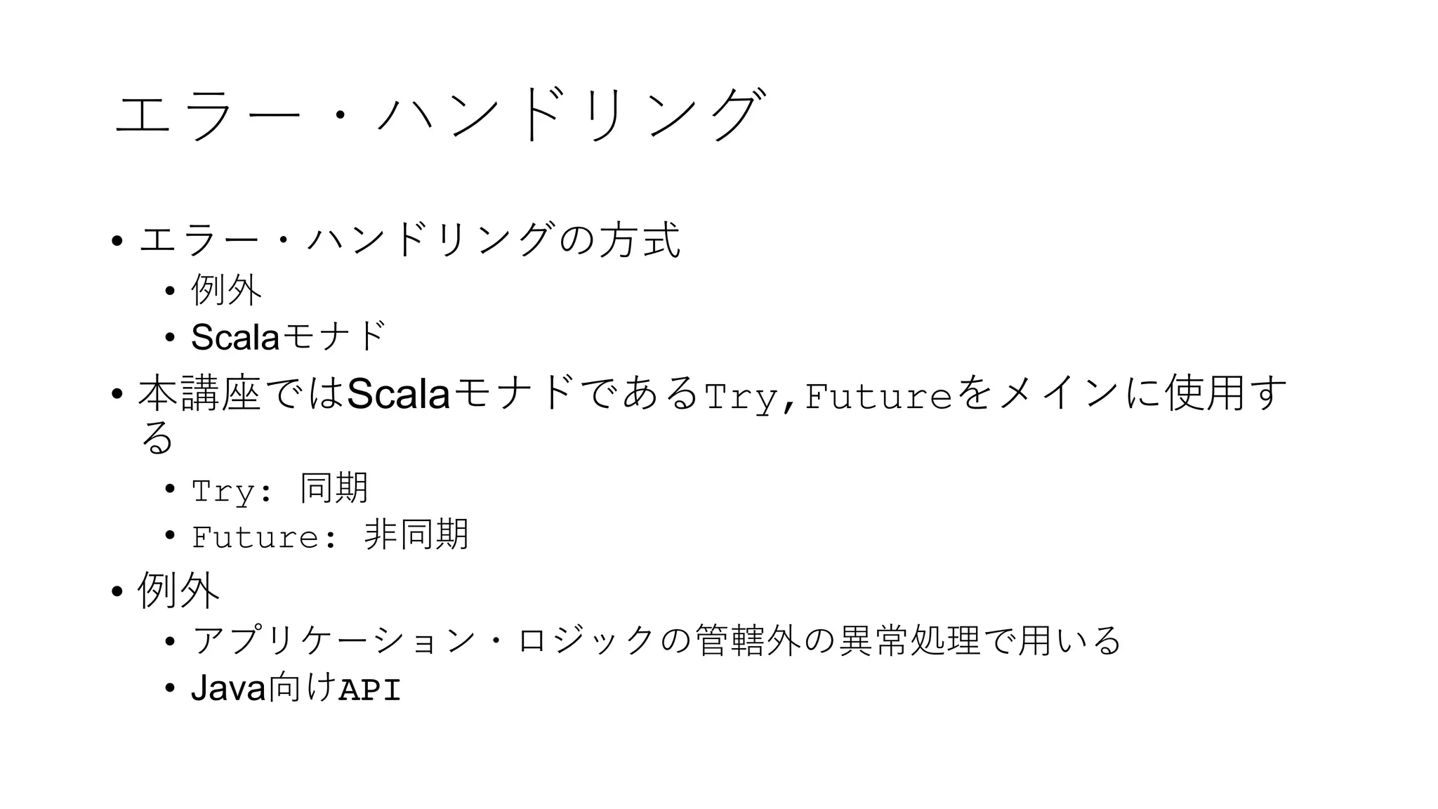 エラー・ハンドリング
• エラー・ハンドリングの⽅式
• 例外
• Scalaモナド
• 本講座ではScalaモナドであるTry,Futureをメインに使⽤す
る
• Try: 同期
• Future: ⾮同期
• 例外
• アプリケーション・ロジックの管轄外の異常処理で⽤いる
• Java向けAPI
 