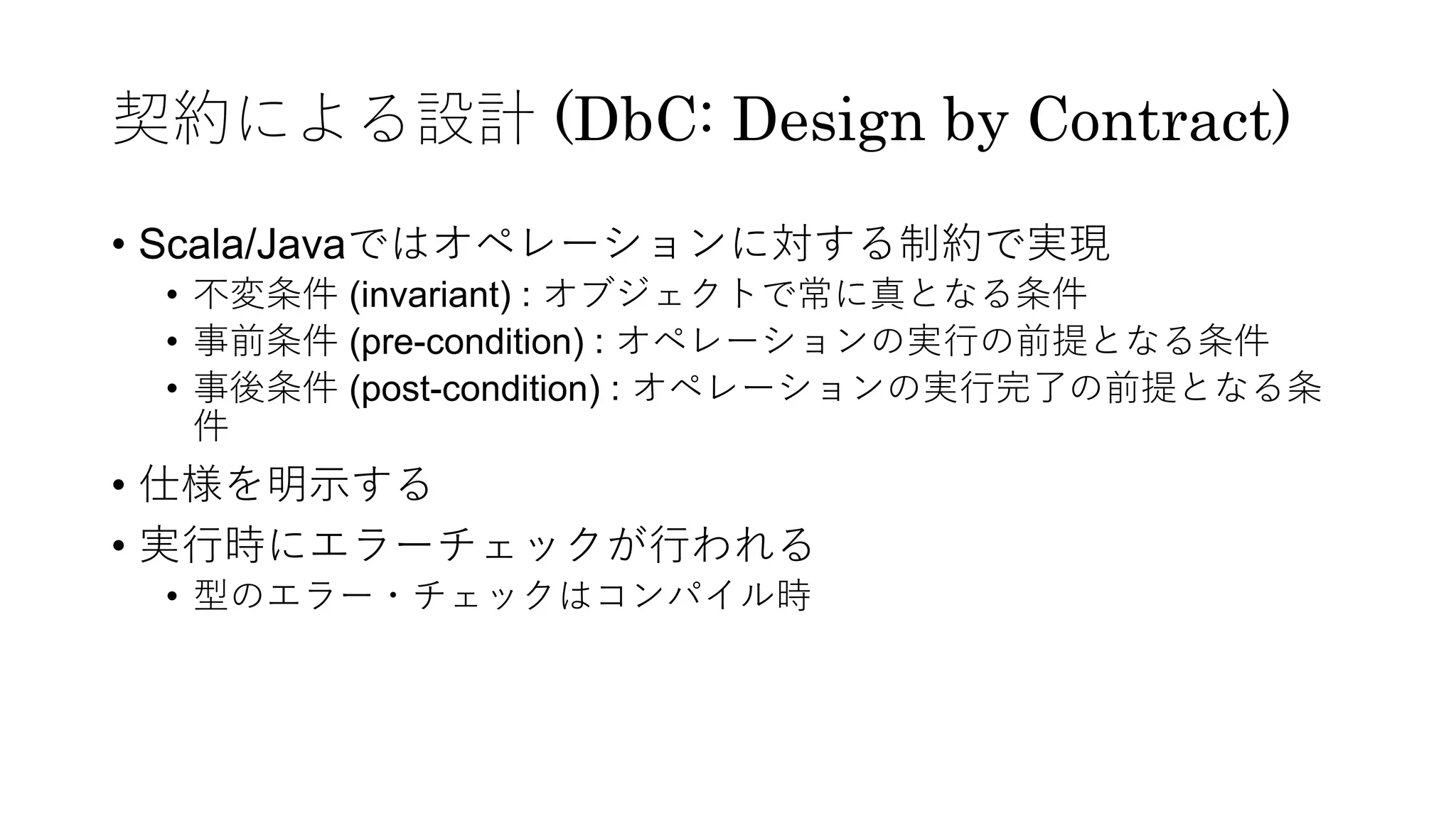 契約による設計 (DbC: Design by Contract)
• Scala/Javaではオペレーションに対する制約で実現
• 不変条件 (invariant) : オブジェクトで常に真となる条件
• 事前条件 (pre-condition) : オペレーションの実⾏の前提となる条件
• 事後条件 (post-condition) : オペレーションの実⾏完了の前提となる条
件
• 仕様を明⽰する
• 実⾏時にエラーチェックが⾏われる
• 型のエラー・チェックはコンパイル時
 