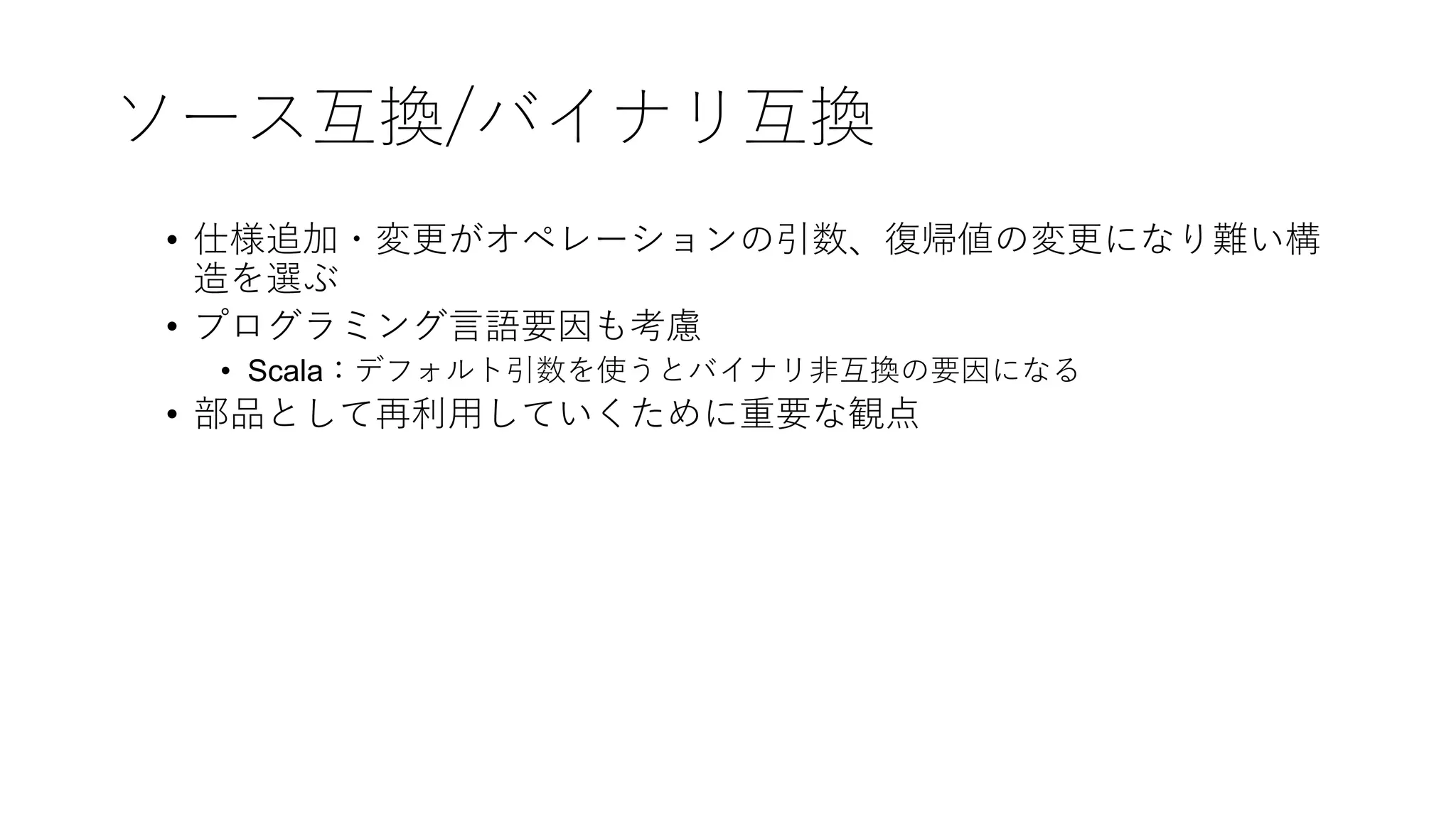 ソース互換/バイナリ互換
• 仕様追加・変更がオペレーションの引数、復帰値の変更になり難い構
造を選ぶ
• プログラミング⾔語要因も考慮
• Scala：デフォルト引数を使うとバイナリ⾮互換の要因になる
• 部品として再利⽤していくために重要な観点
 