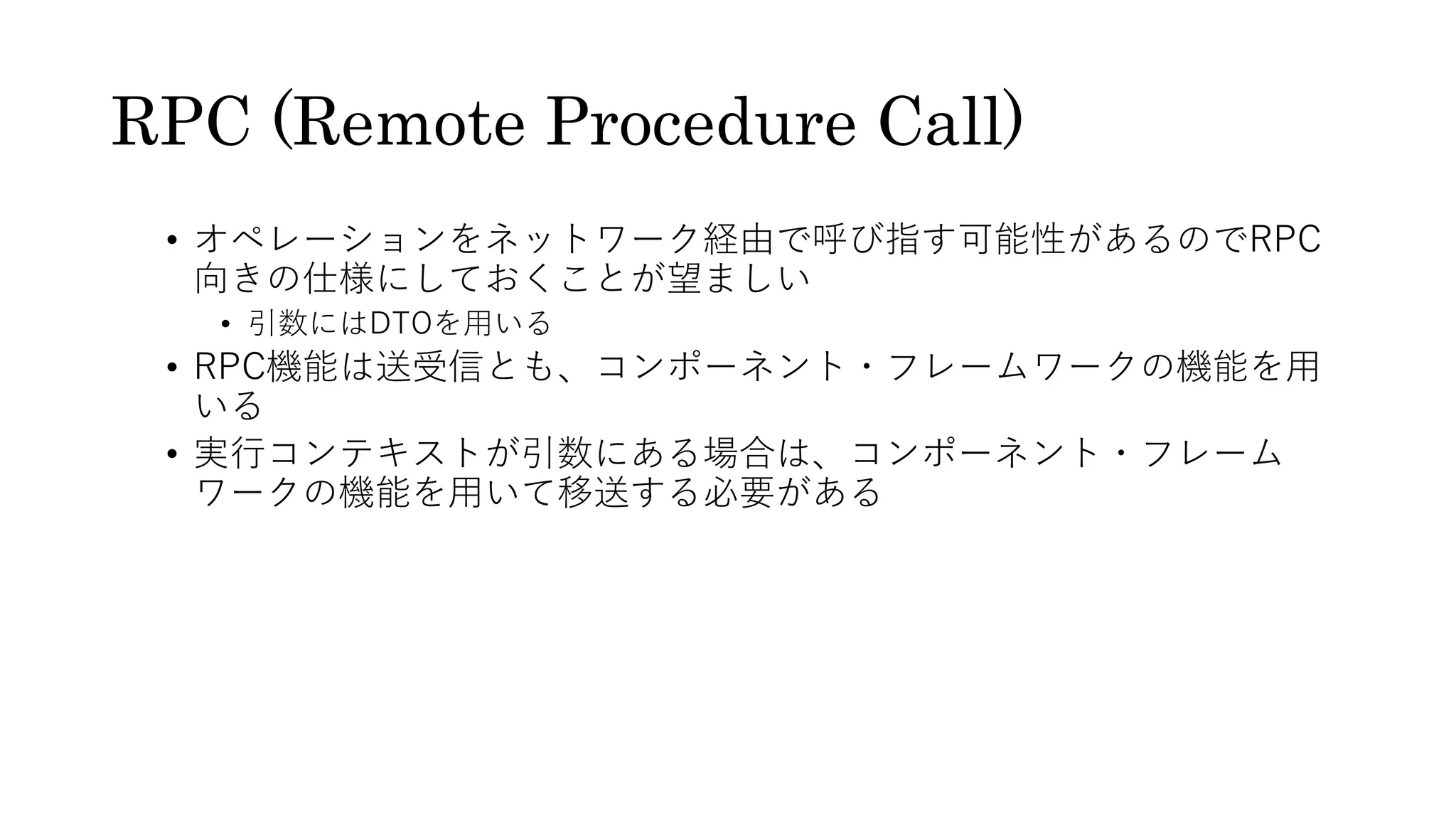 RPC (Remote Procedure Call)
• オペレーションをネットワーク経由で呼び指す可能性があるのでRPC
向きの仕様にしておくことが望ましい
• 引数にはDTOを⽤いる
• RPC機能は送受信とも、コンポーネント・フレームワークの機能を⽤
いる
• 実⾏コンテキストが引数にある場合は、コンポーネント・フレーム
ワークの機能を⽤いて移送する必要がある
 