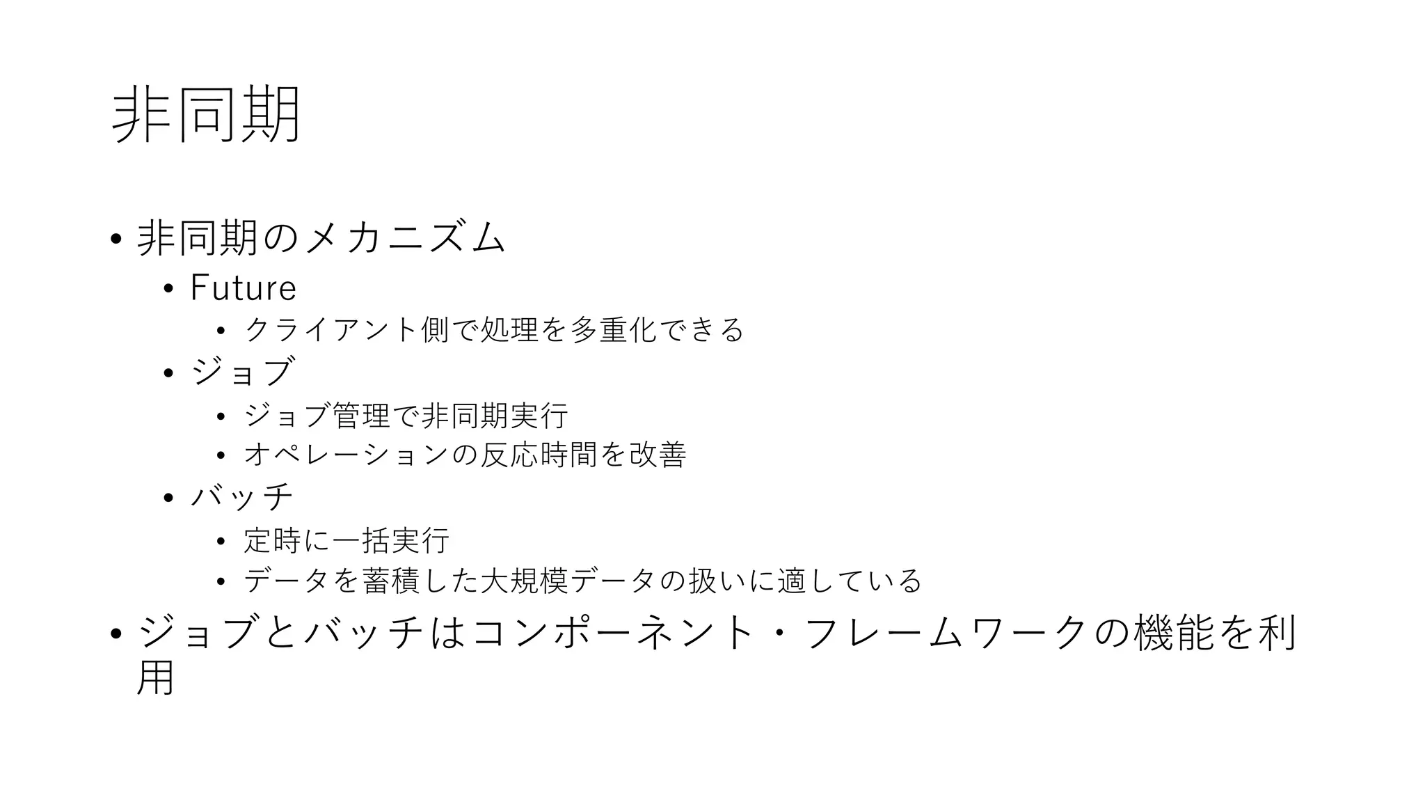 ⾮同期
• ⾮同期のメカニズム
• Future
• クライアント側で処理を多重化できる
• ジョブ
• ジョブ管理で⾮同期実⾏
• オペレーションの反応時間を改善
• バッチ
• 定時に⼀括実⾏
• データを蓄積した⼤規模データの扱いに適している
• ジョブとバッチはコンポーネント・フレームワークの機能を利
⽤
 