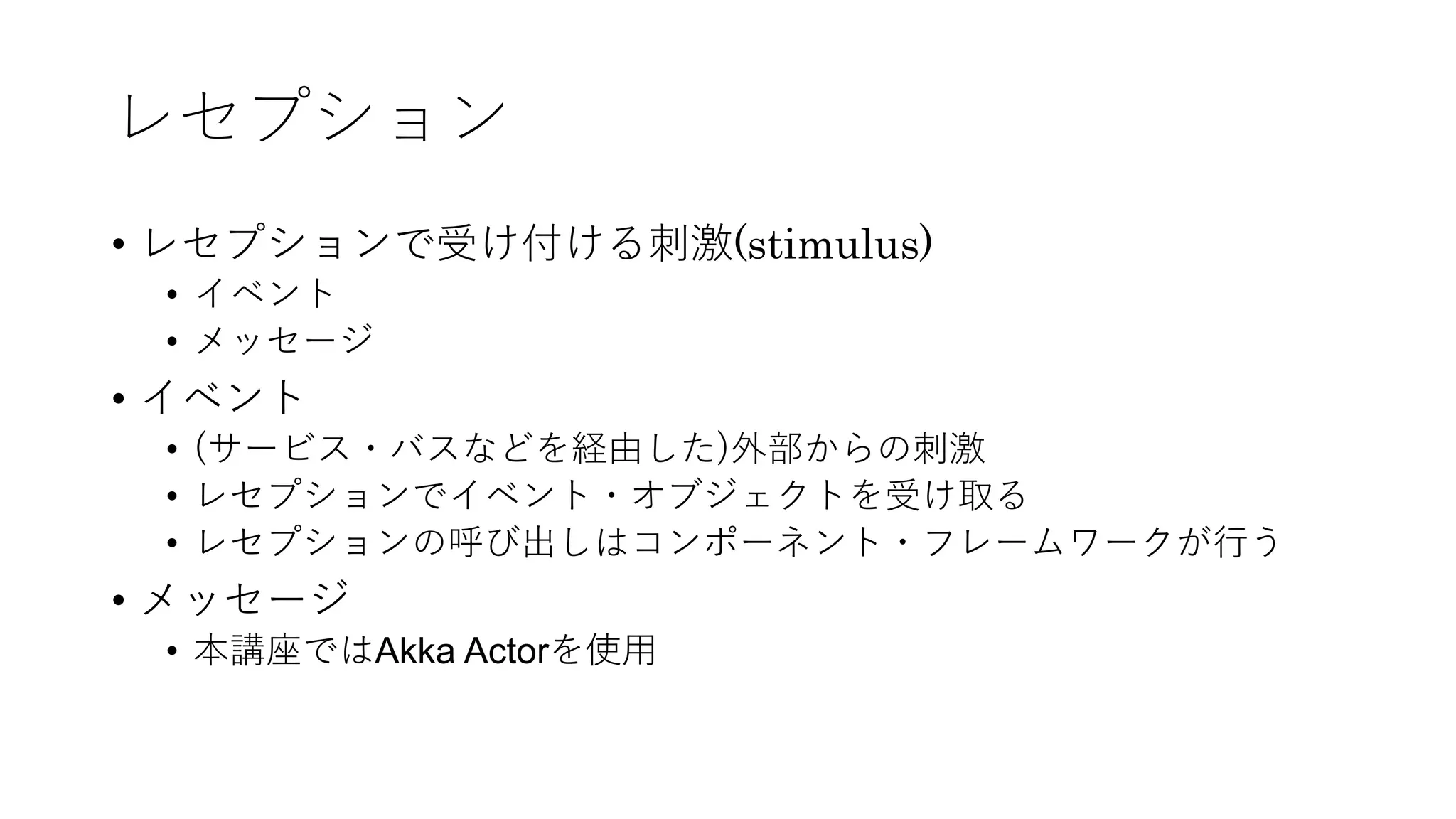 レセプション
• レセプションで受け付ける刺激(stimulus)
• イベント
• メッセージ
• イベント
• (サービス・バスなどを経由した)外部からの刺激
• レセプションでイベント・オブジェクトを受け取る
• レセプションの呼び出しはコンポーネント・フレームワークが⾏う
• メッセージ
• 本講座ではAkka Actorを使⽤
 