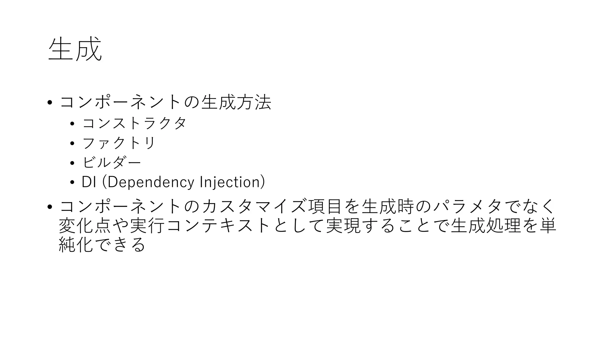 ⽣成
• コンポーネントの⽣成⽅法
• コンストラクタ
• ファクトリ
• ビルダー
• DI (Dependency Injection)
• コンポーネントのカスタマイズ項⽬を⽣成時のパラメタでなく
変化点や実⾏コンテキストとして実現することで⽣成処理を単
純化できる
 