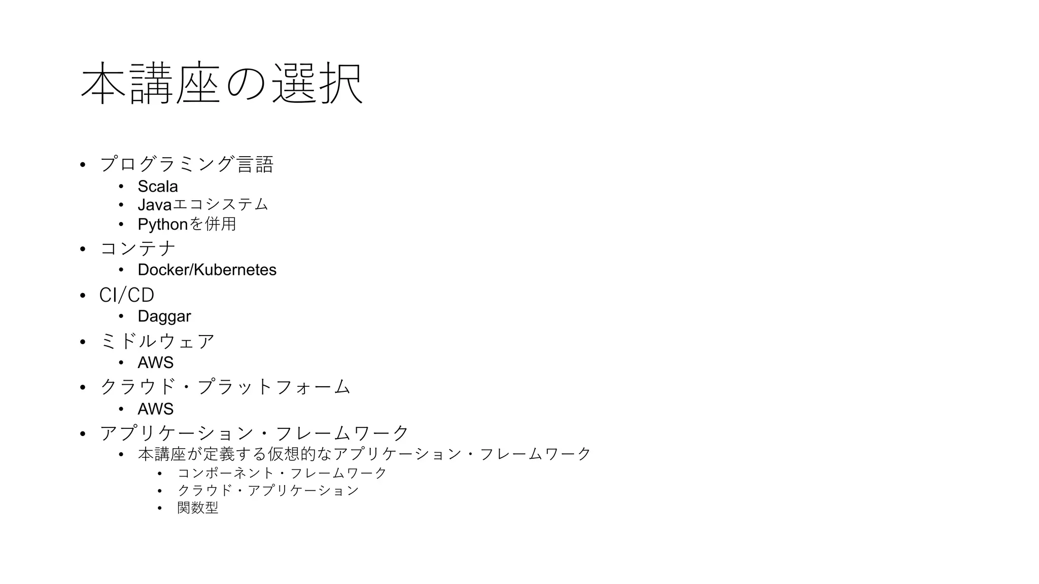 本講座の選択
• プログラミング⾔語
• Scala
• Javaエコシステム
• Pythonを併⽤
• コンテナ
• Docker/Kubernetes
• CI/CD
• Daggar
• ミドルウェア
• AWS
• クラウド・プラットフォーム
• AWS
• アプリケーション・フレームワーク
• 本講座が定義する仮想的なアプリケーション・フレームワーク
• コンポーネント・フレームワーク
• クラウド・アプリケーション
• 関数型
 