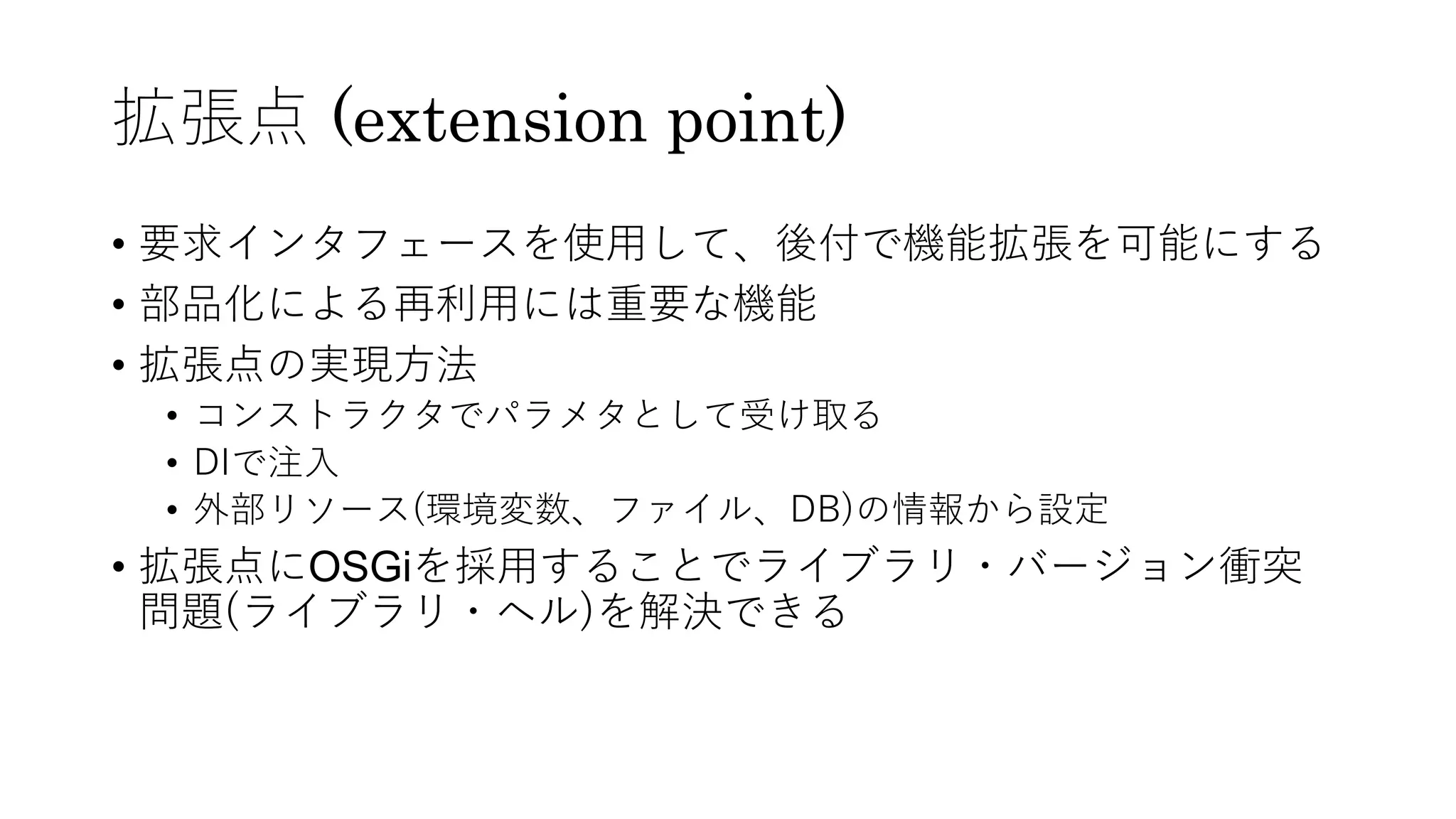 拡張点 (extension point)
• 要求インタフェースを使⽤して、後付で機能拡張を可能にする
• 部品化による再利⽤には重要な機能
• 拡張点の実現⽅法
• コンストラクタでパラメタとして受け取る
• DIで注⼊
• 外部リソース(環境変数、ファイル、DB)の情報から設定
• 拡張点にOSGiを採⽤することでライブラリ・バージョン衝突
問題(ライブラリ・ヘル)を解決できる
 