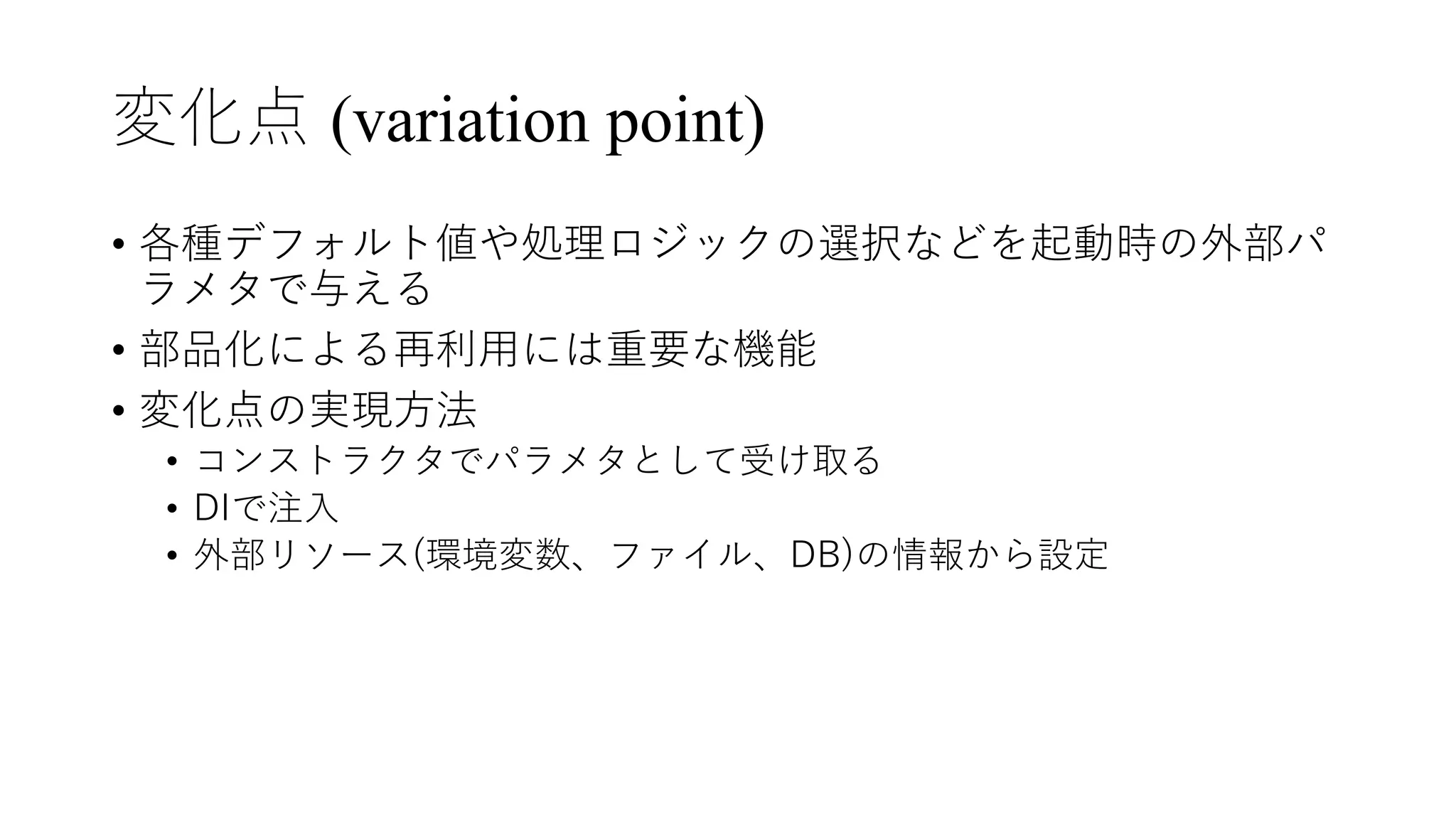 変化点 (variation point)
• 各種デフォルト値や処理ロジックの選択などを起動時の外部パ
ラメタで与える
• 部品化による再利⽤には重要な機能
• 変化点の実現⽅法
• コンストラクタでパラメタとして受け取る
• DIで注⼊
• 外部リソース(環境変数、ファイル、DB)の情報から設定
 