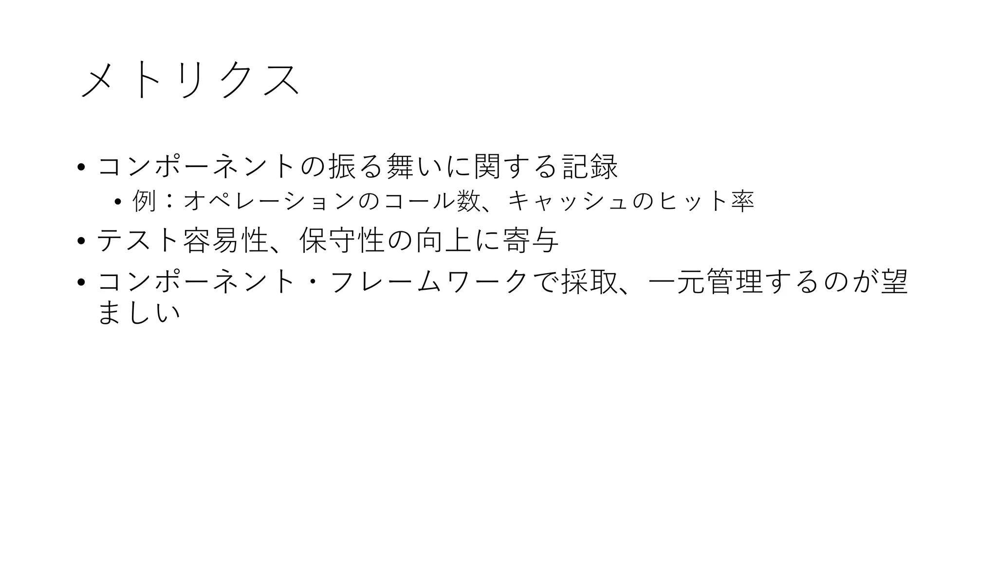 メトリクス
• コンポーネントの振る舞いに関する記録
• 例：オペレーションのコール数、キャッシュのヒット率
• テスト容易性、保守性の向上に寄与
• コンポーネント・フレームワークで採取、⼀元管理するのが望
ましい
 